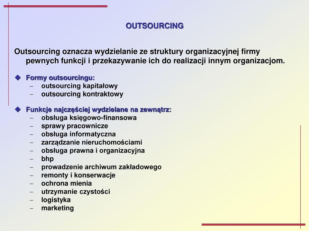 OUTSOURCING Outsourcing oznacza wydzielanie ze struktury organizacyjnej firmy pewnych funkcji i przekazywanie ich do realizacji innym organizacjom.