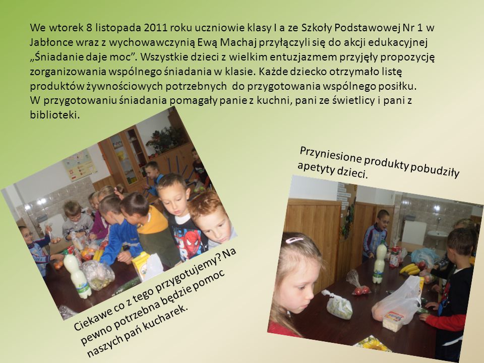 We wtorek 8 listopada 2011 roku uczniowie klasy I a ze Szkoły Podstawowej Nr 1 w Jabłonce wraz z wychowawczynią Ewą Machaj przyłączyli się do akcji edukacyjnej „Śniadanie daje moc . Wszystkie dzieci z wielkim entuzjazmem przyjęły propozycję zorganizowania wspólnego śniadania w klasie. Każde dziecko otrzymało listę produktów żywnościowych potrzebnych do przygotowania wspólnego posiłku.