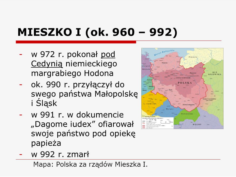 MIESZKO I (ok. 960 – 992) w 972 r. pokonał pod Cedynią niemieckiego margrabiego Hodona. ok. 990 r. przyłączył do swego państwa Małopolskę i Śląsk.