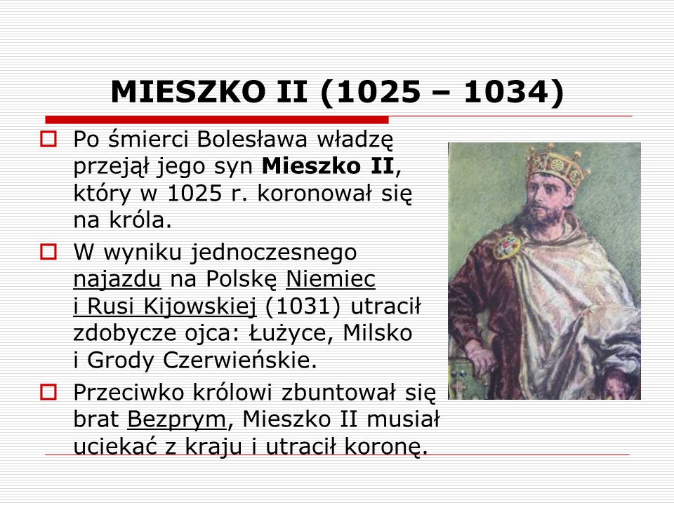 MIESZKO II (1025 – 1034) Po śmierci Bolesława władzę przejął jego syn Mieszko II, który w 1025 r. koronował się na króla.