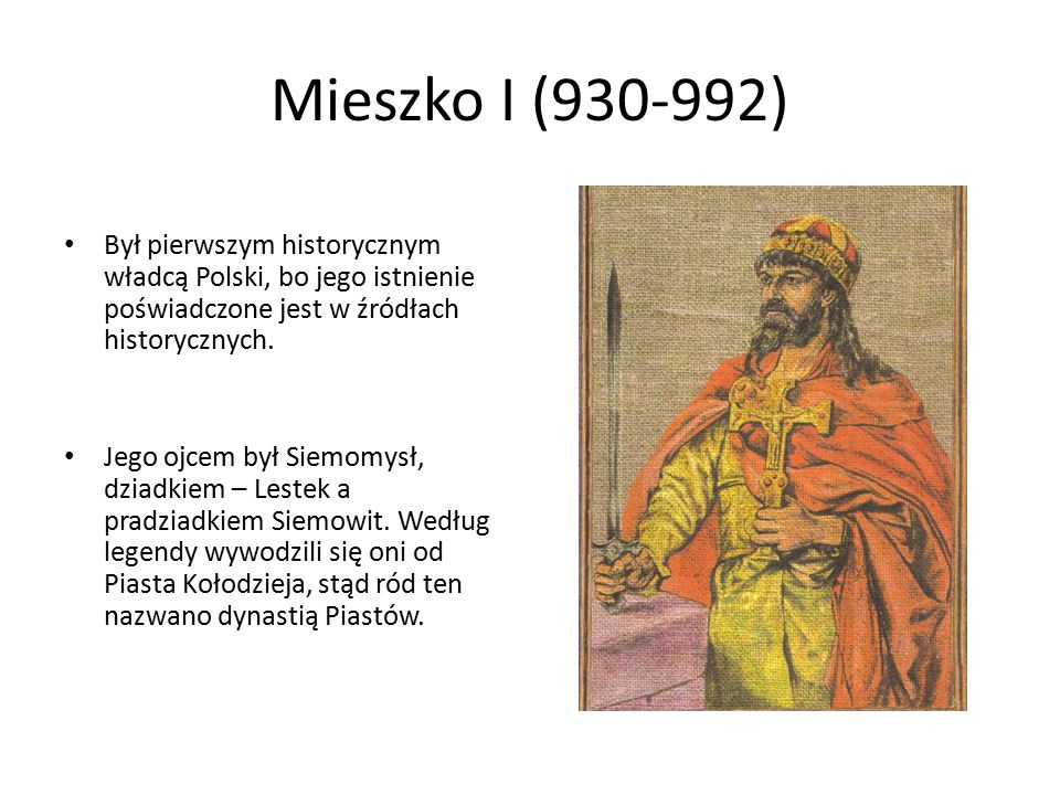 Mieszko I ( ) Był pierwszym historycznym władcą Polski, bo jego istnienie poświadczone jest w źródłach historycznych.