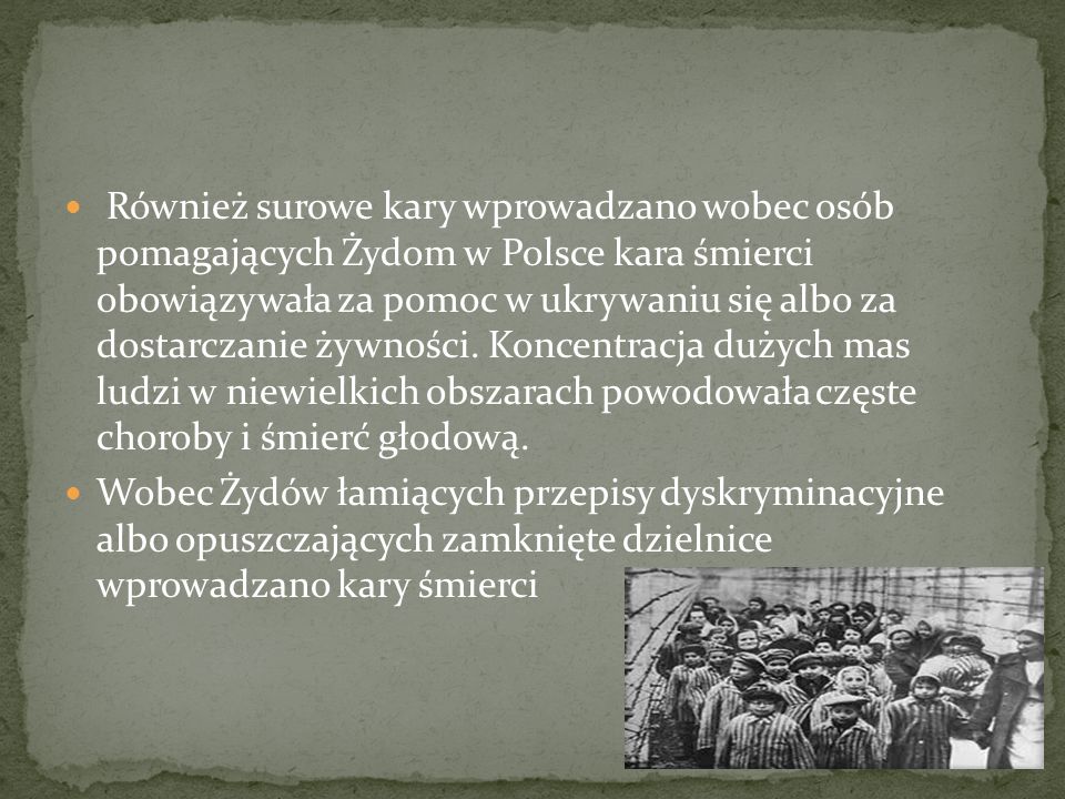 Również surowe kary wprowadzano wobec osób pomagających Żydom w Polsce kara śmierci obowiązywała za pomoc w ukrywaniu się albo za dostarczanie żywności. Koncentracja dużych mas ludzi w niewielkich obszarach powodowała częste choroby i śmierć głodową.