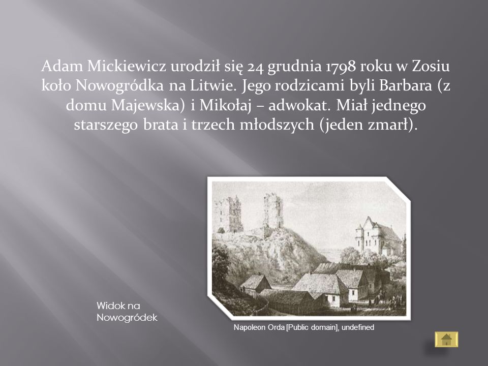 Adam Mickiewicz urodził się 24 grudnia 1798 roku w Zosiu koło Nowogródka na Litwie. Jego rodzicami byli Barbara (z domu Majewska) i Mikołaj – adwokat. Miał jednego starszego brata i trzech młodszych (jeden zmarł).