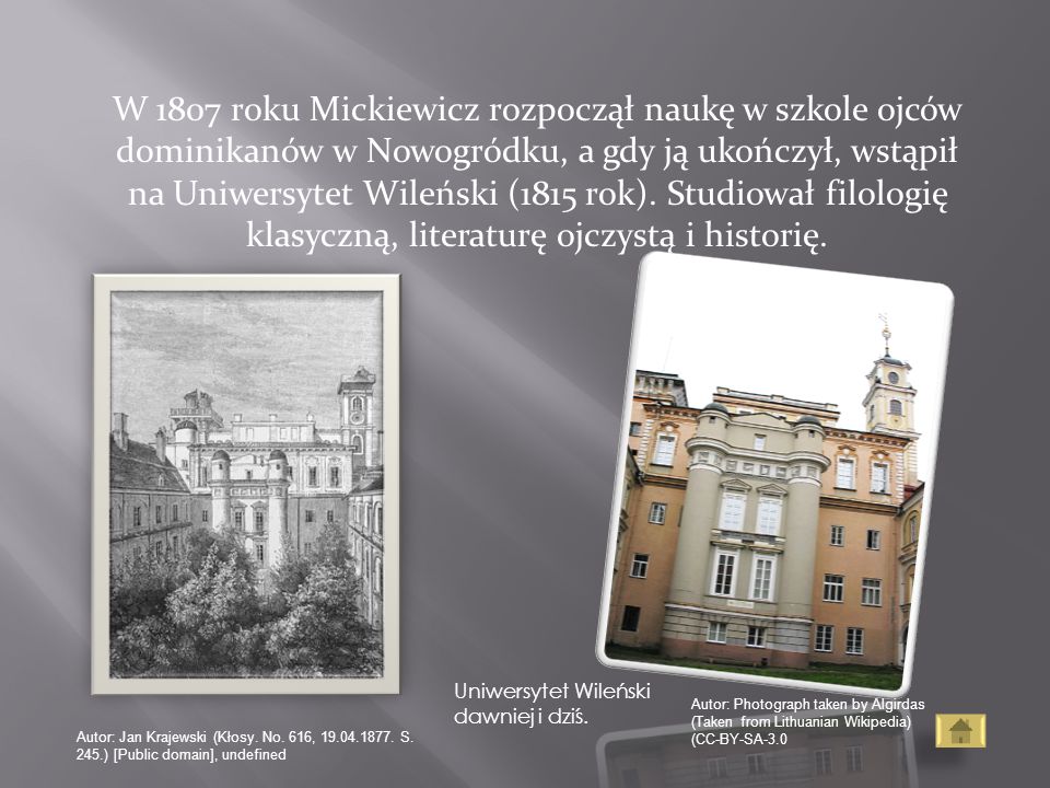 W 1807 roku Mickiewicz rozpoczął naukę w szkole ojców dominikanów w Nowogródku, a gdy ją ukończył, wstąpił na Uniwersytet Wileński (1815 rok). Studiował filologię klasyczną, literaturę ojczystą i historię.