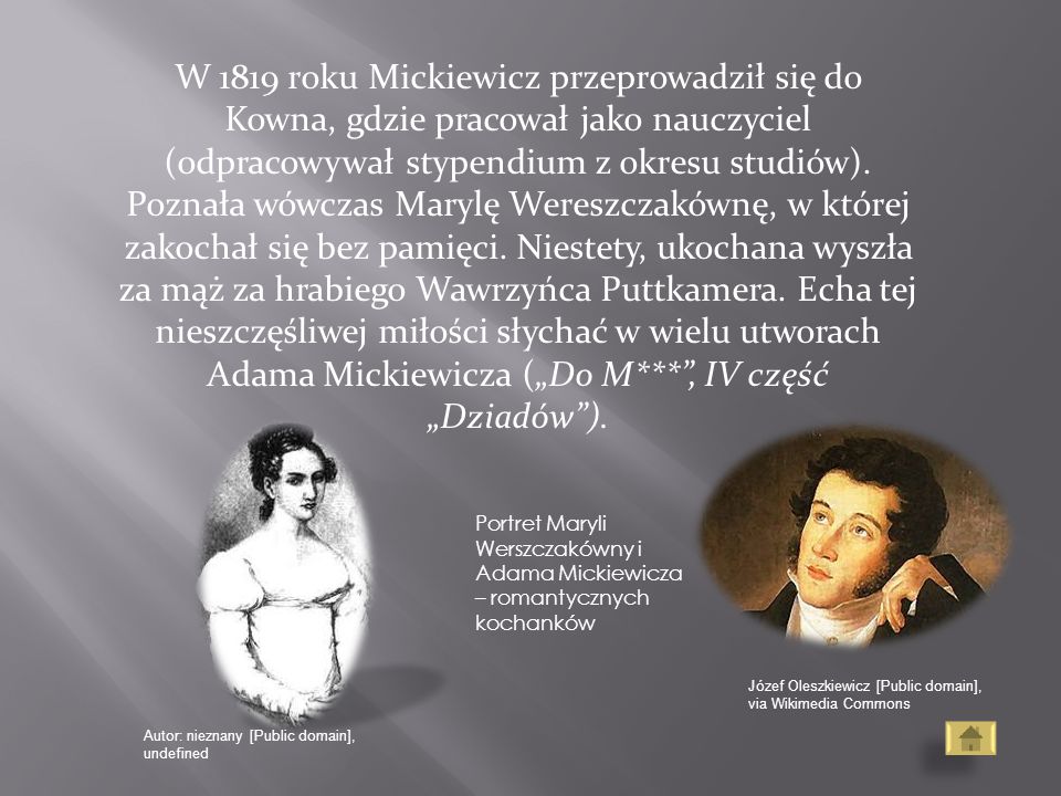 W 1819 roku Mickiewicz przeprowadził się do Kowna, gdzie pracował jako nauczyciel (odpracowywał stypendium z okresu studiów). Poznała wówczas Marylę Wereszczakównę, w której zakochał się bez pamięci. Niestety, ukochana wyszła za mąż za hrabiego Wawrzyńca Puttkamera. Echa tej nieszczęśliwej miłości słychać w wielu utworach Adama Mickiewicza („Do M*** , IV część „Dziadów ).