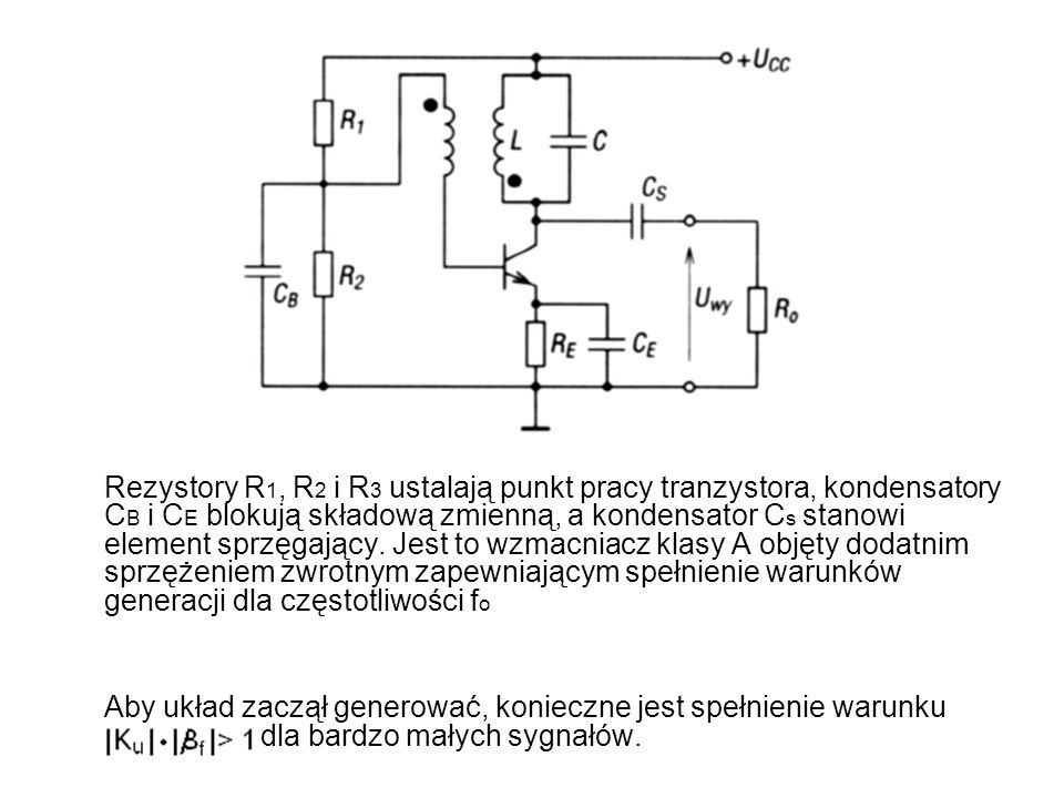 Rezystory R1, R2 i R3 ustalają punkt pracy tranzystora, kondensatory CB i CE blokują składową zmienną, a kondensator Cs stanowi element sprzęgający. Jest to wzmacniacz klasy A objęty dodatnim sprzężeniem zwrotnym zapewniającym spełnienie warunków generacji dla częstotliwości fo