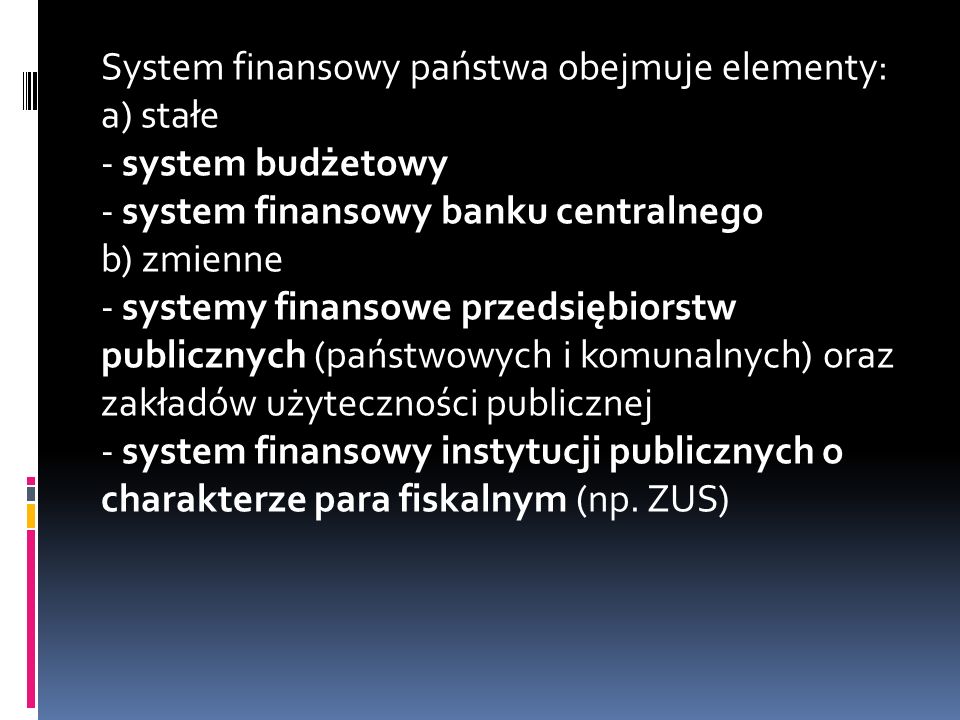 System finansowy państwa obejmuje elementy: a) stałe - system budżetowy - system finansowy banku centralnego b) zmienne - systemy finansowe przedsiębiorstw publicznych (państwowych i komunalnych) oraz zakładów użyteczności publicznej - system finansowy instytucji publicznych o charakterze para fiskalnym (np.