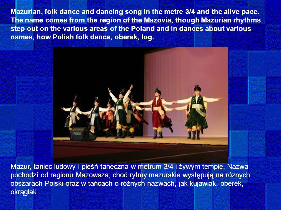 Mazurian, folk dance and dancing song in the metre 3/4 and the alive pace. The name comes from the region of the Mazovia, though Mazurian rhythms step out on the various areas of the Poland and in dances about various names, how Polish folk dance, oberek, log.