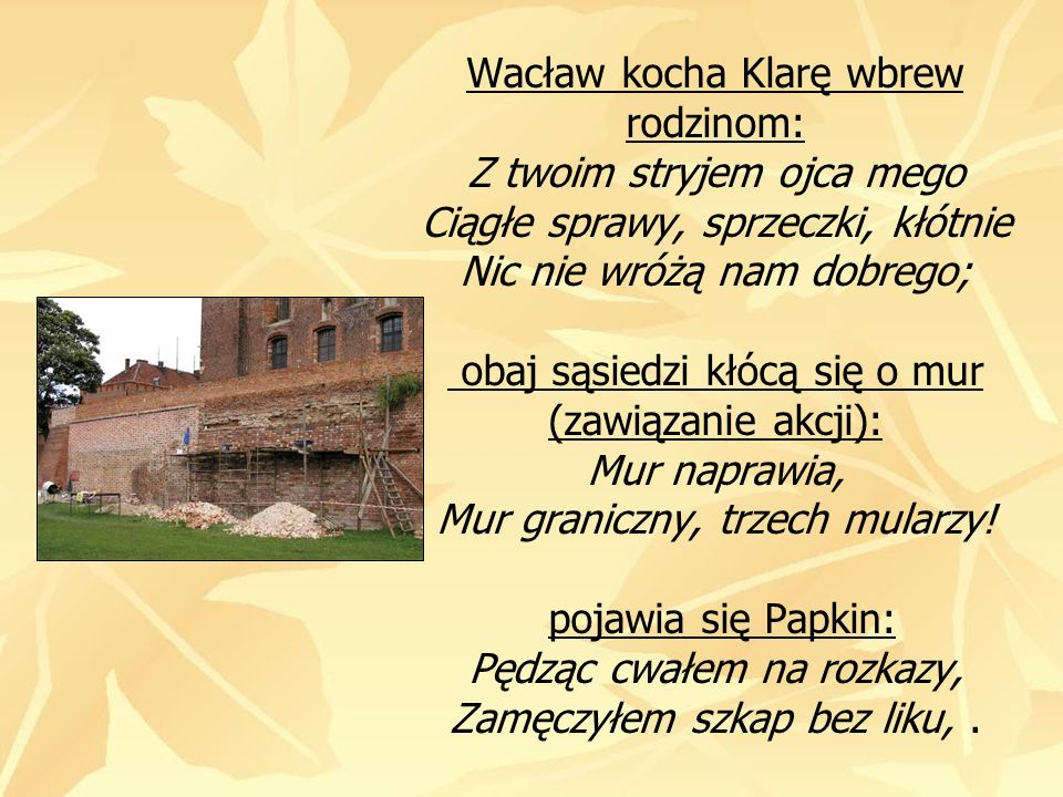 Wacław kocha Klarę wbrew rodzinom: Z twoim stryjem ojca mego Ciągłe sprawy, sprzeczki, kłótnie Nic nie wróżą nam dobrego; obaj sąsiedzi kłócą się o mur (zawiązanie akcji): Mur naprawia, Mur graniczny, trzech mularzy.