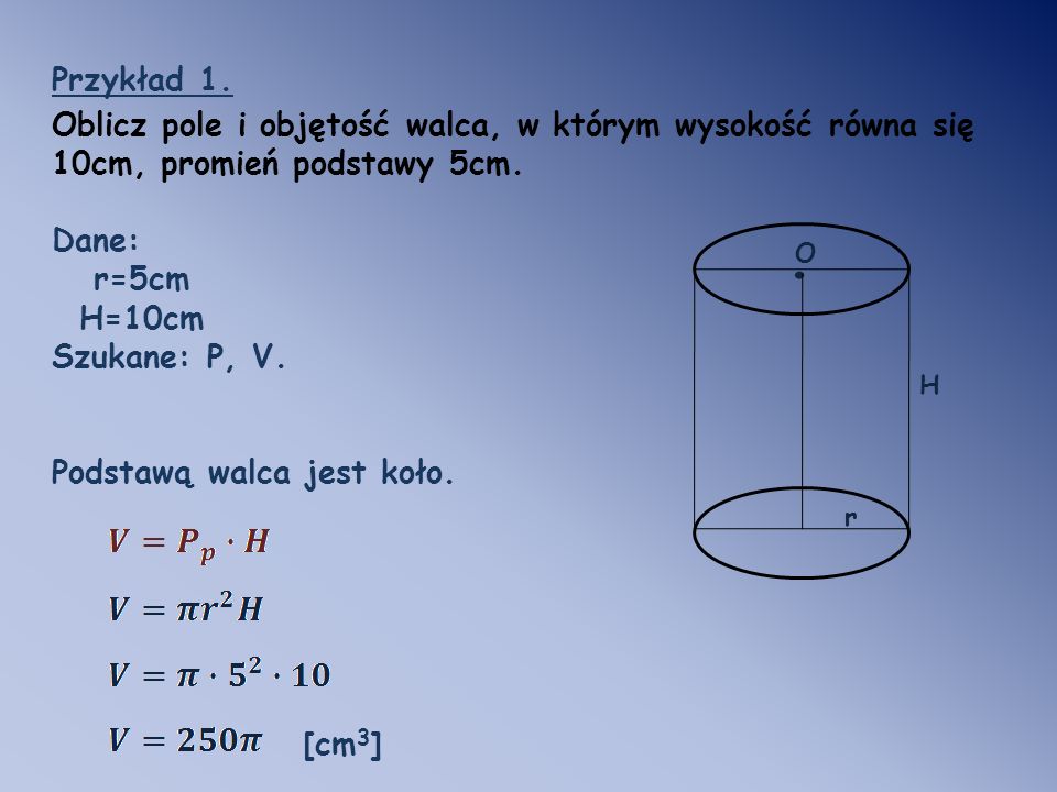 Przykład 1. Oblicz pole i objętość walca, w którym wysokość równa się 10cm, promień podstawy 5cm. Dane: