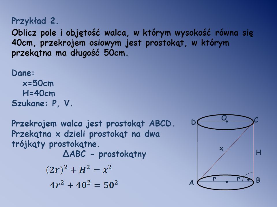 Przykład 2. Oblicz pole i objętość walca, w którym wysokość równa się 40cm, przekrojem osiowym jest prostokąt, w którym przekątna ma długość 50cm.