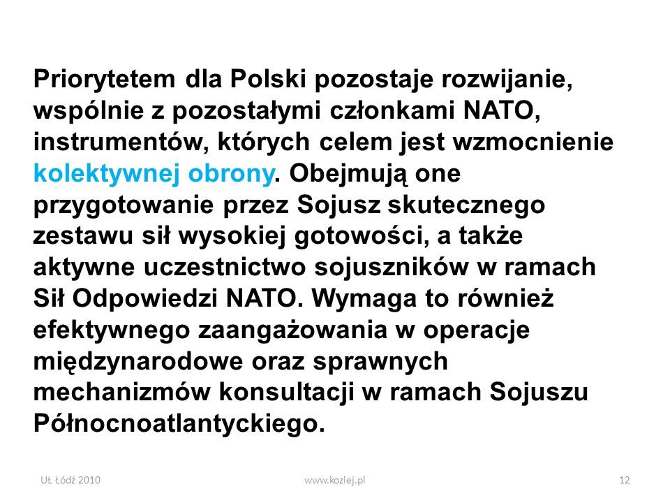 Priorytetem dla Polski pozostaje rozwijanie, wspólnie z pozostałymi członkami NATO, instrumentów, których celem jest wzmocnienie kolektywnej obrony. Obejmują one przygotowanie przez Sojusz skutecznego zestawu sił wysokiej gotowości, a także aktywne uczestnictwo sojuszników w ramach Sił Odpowiedzi NATO. Wymaga to również efektywnego zaangażowania w operacje międzynarodowe oraz sprawnych mechanizmów konsultacji w ramach Sojuszu Północnoatlantyckiego.