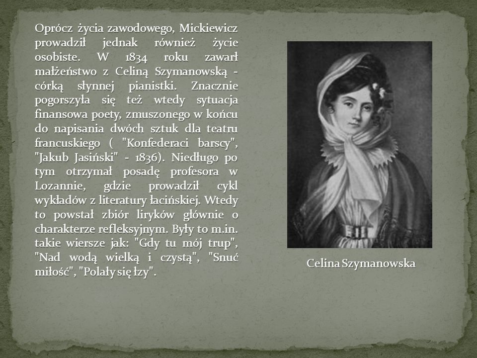 Oprócz życia zawodowego, Mickiewicz prowadził jednak również życie osobiste. W 1834 roku zawarł małżeństwo z Celiną Szymanowską - córką słynnej pianistki. Znacznie pogorszyła się też wtedy sytuacja finansowa poety, zmuszonego w końcu do napisania dwóch sztuk dla teatru francuskiego ( Konfederaci barscy , Jakub Jasiński ). Niedługo po tym otrzymał posadę profesora w Lozannie, gdzie prowadził cykl wykładów z literatury łacińskiej. Wtedy to powstał zbiór liryków głównie o charakterze refleksyjnym. Były to m.in. takie wiersze jak: Gdy tu mój trup , Nad wodą wielką i czystą , Snuć miłość , Polały się łzy .