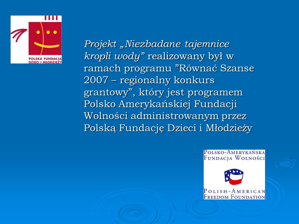 Projekt „Niezbadane tajemnice kropli wody realizowany był w ramach programu Równać Szanse 2007 – regionalny konkurs grantowy , który jest programem Polsko Amerykańskiej Fundacji Wolności administrowanym przez Polską Fundację Dzieci i Młodzieży