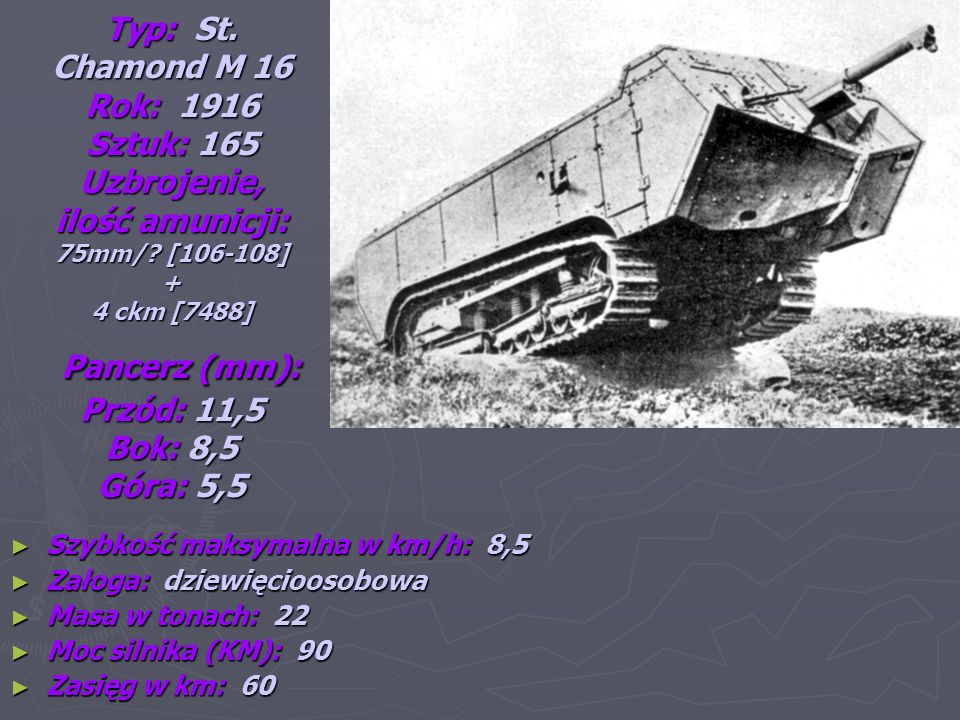 Typ: St. Chamond M 16 Rok: 1916 Sztuk: 165 Uzbrojenie, ilość amunicji: 75mm/ [ ] + 4 ckm [7488] Pancerz (mm): Przód: 11,5 Bok: 8,5 Góra: 5,5