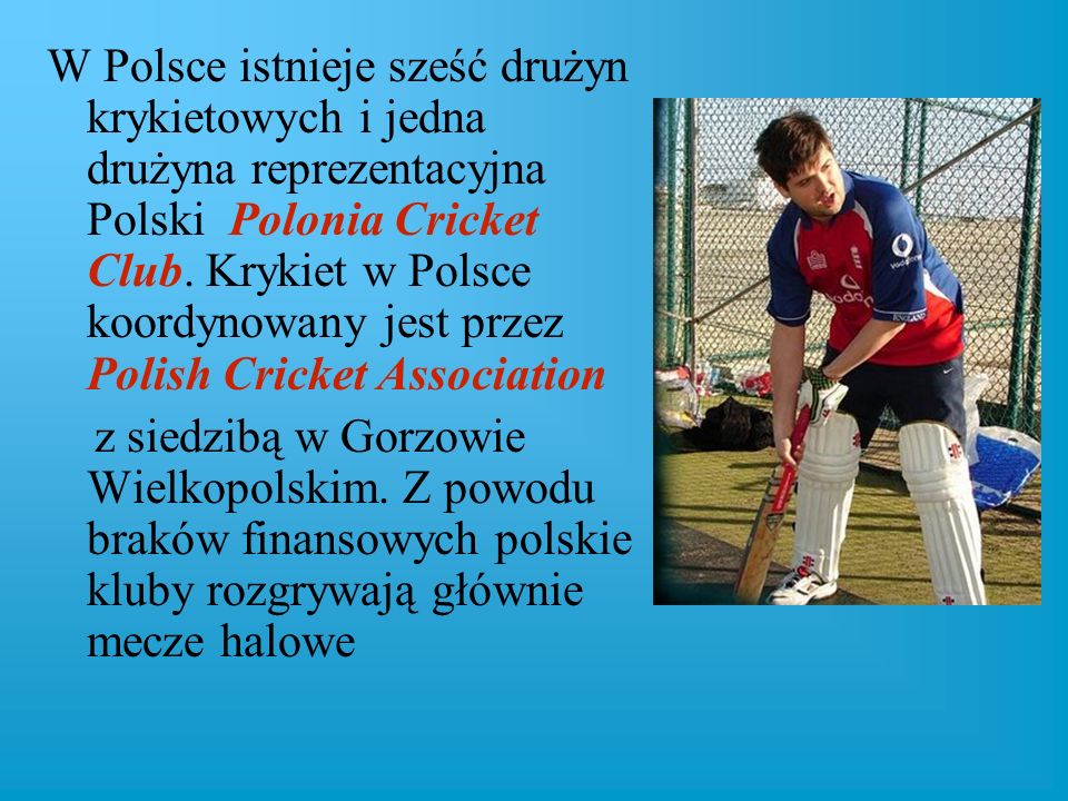 W Polsce istnieje sześć drużyn krykietowych i jedna drużyna reprezentacyjna Polski Polonia Cricket Club. Krykiet w Polsce koordynowany jest przez Polish Cricket Association