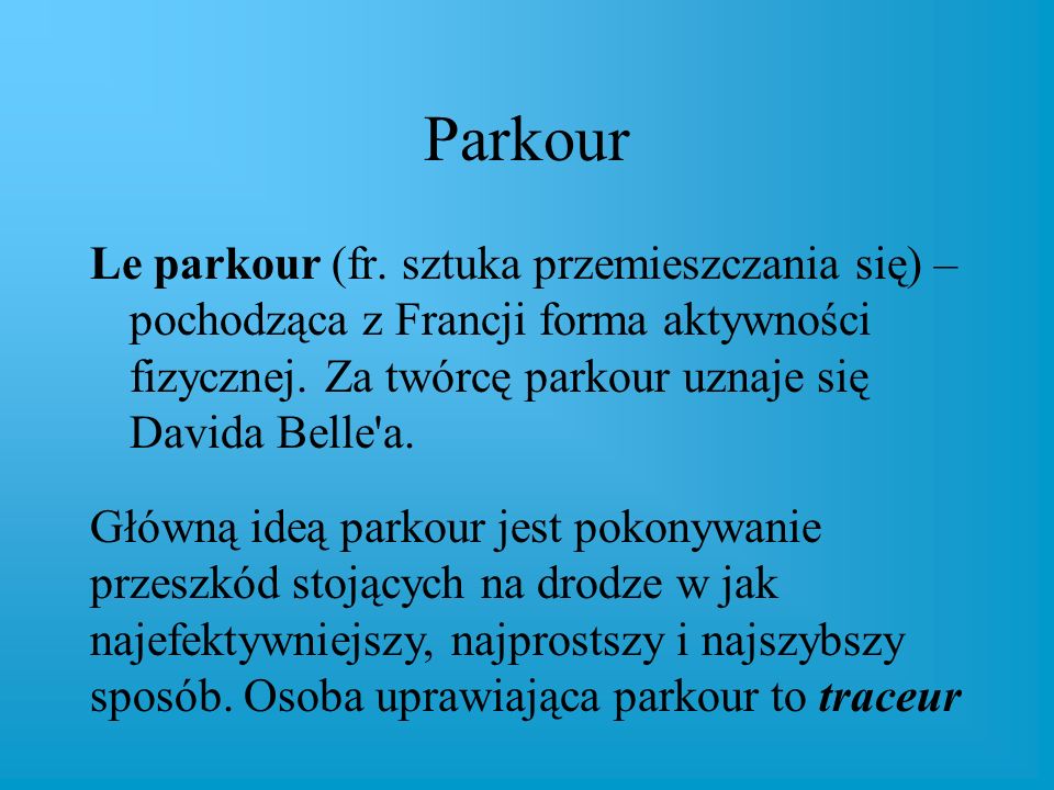 Parkour Le parkour (fr. sztuka przemieszczania się) – pochodząca z Francji forma aktywności fizycznej. Za twórcę parkour uznaje się Davida Belle a.