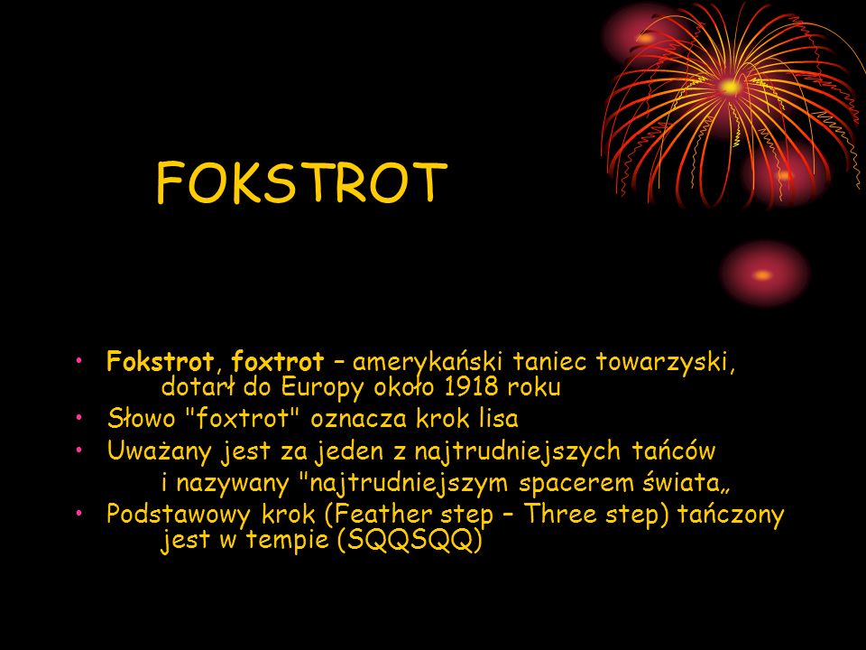 FOKSTROT Fokstrot, foxtrot – amerykański taniec towarzyski, dotarł do Europy około 1918 roku. Słowo foxtrot oznacza krok lisa.