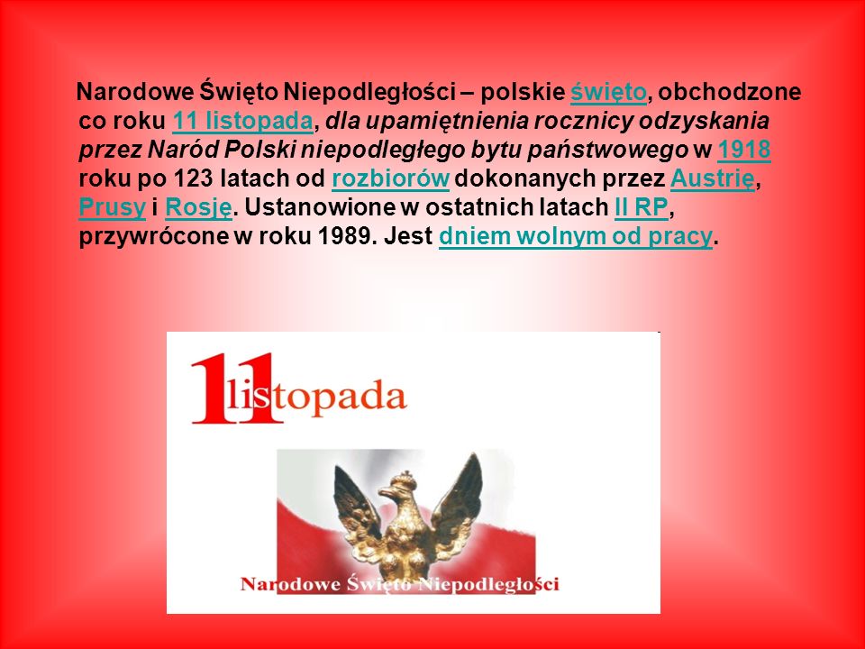 Narodowe Święto Niepodległości – polskie święto, obchodzone co roku 11 listopada, dla upamiętnienia rocznicy odzyskania przez Naród Polski niepodległego bytu państwowego w 1918 roku po 123 latach od rozbiorów dokonanych przez Austrię, Prusy i Rosję.