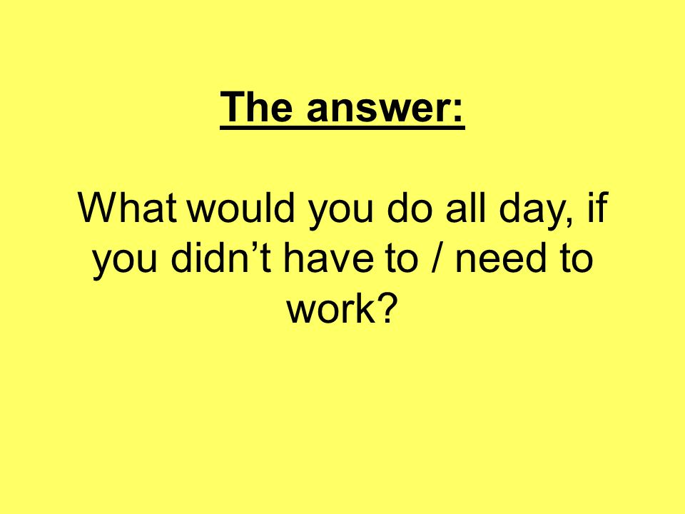 The answer: What would you do all day, if you didn’t have to / need to work