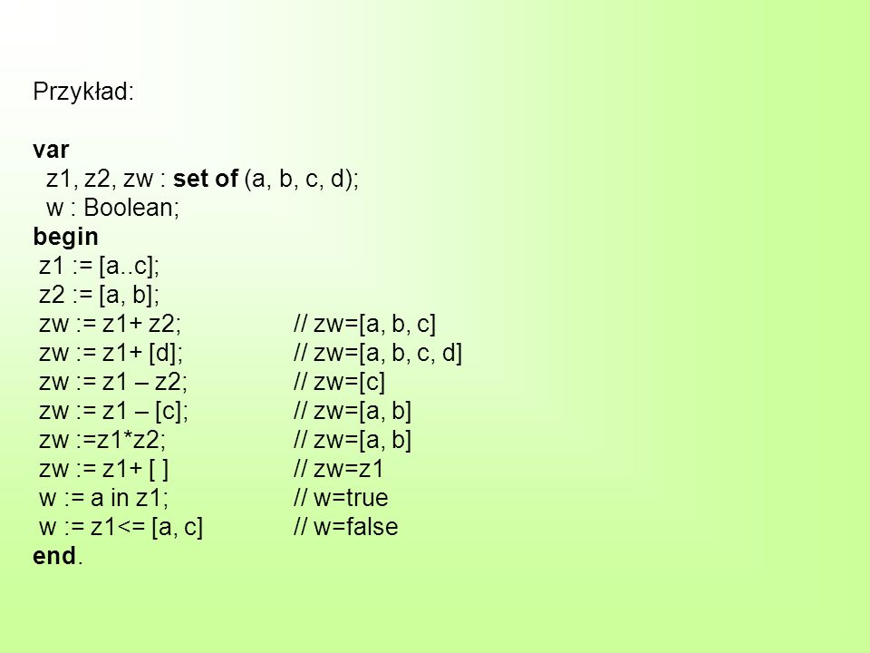 Przykład: var z1, z2, zw : set of (a, b, c, d); w : Boolean; begin z1 := [a..c]; z2 := [a, b]; zw := z1+ z2; // zw=[a, b, c] zw := z1+ [d]; // zw=[a, b, c, d] zw := z1 – z2; // zw=[c] zw := z1 – [c]; // zw=[a, b] zw :=z1*z2; // zw=[a, b] zw := z1+ [ ] // zw=z1 w := a in z1; // w=true w := z1<= [a, c] // w=false end.