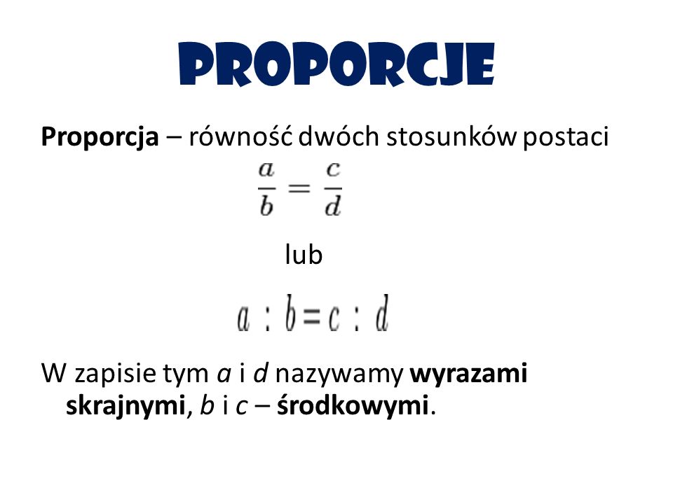 proporcje Proporcja – równość dwóch stosunków postaci lub W zapisie tym a i d nazywamy wyrazami skrajnymi, b i c – środkowymi.