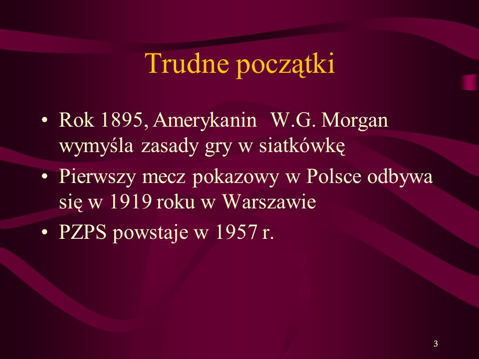 Trudne początki Rok 1895, Amerykanin W.G. Morgan wymyśla zasady gry w siatkówkę. Pierwszy mecz pokazowy w Polsce odbywa się w 1919 roku w Warszawie.