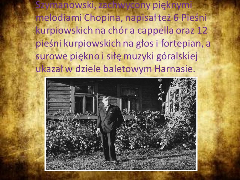 Szymanowski, zachwycony pięknymi melodiami Chopina, napisał też 6 Pieśni kurpiowskich na chór a cappella oraz 12 pieśni kurpiowskich na głos i fortepian, a surowe piękno i siłę muzyki góralskiej ukazał w dziele baletowym Harnasie.