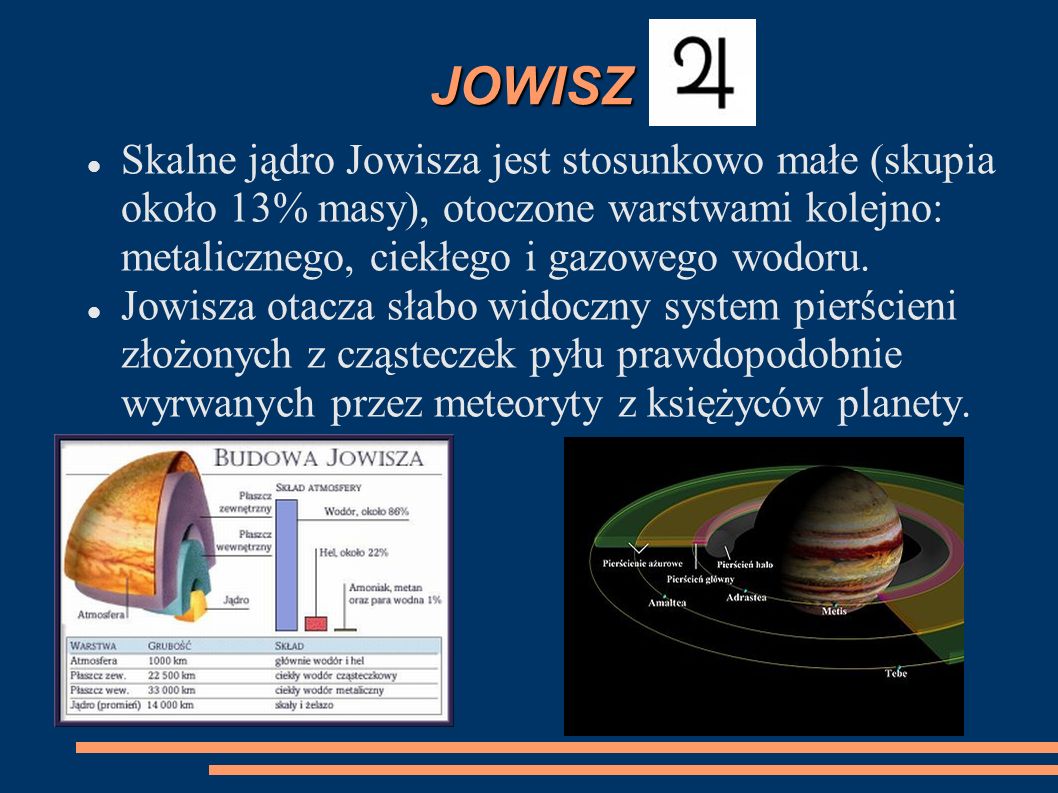 JOWISZ Skalne jądro Jowisza jest stosunkowo małe (skupia około 13% masy), otoczone warstwami kolejno: metalicznego, ciekłego i gazowego wodoru.