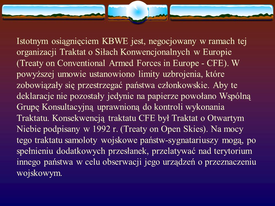Istotnym osiągnięciem KBWE jest, negocjowany w ramach tej organizacji Traktat o Siłach Konwencjonalnych w Europie (Treaty on Conventional Armed Forces in Europe - CFE).