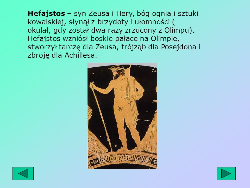 Hefajstos – syn Zeusa i Hery, bóg ognia i sztuki kowalskiej, słynął z brzydoty i ułomności ( okulał, gdy został dwa razy zrzucony z Olimpu).