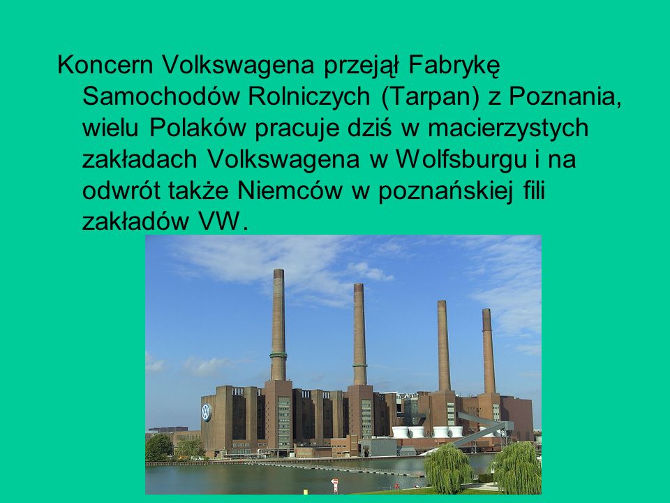 Koncern Volkswagena przejął Fabrykę Samochodów Rolniczych (Tarpan) z Poznania, wielu Polaków pracuje dziś w macierzystych zakładach Volkswagena w Wolfsburgu i na odwrót także Niemców w poznańskiej fili zakładów VW.