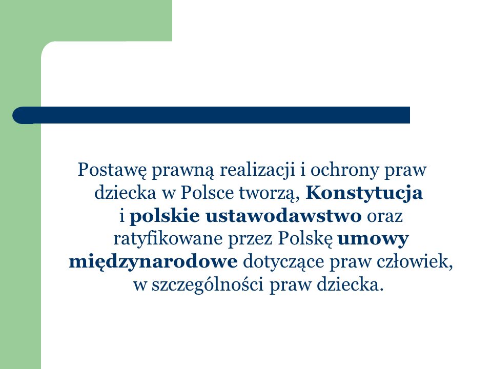 Postawę prawną realizacji i ochrony praw dziecka w Polsce tworzą, Konstytucja i polskie ustawodawstwo oraz ratyfikowane przez Polskę umowy międzynarodowe dotyczące praw człowiek, w szczególności praw dziecka.