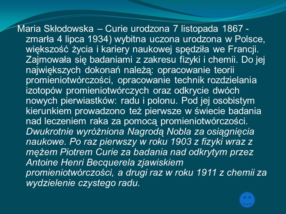 Maria Skłodowska – Curie urodzona 7 listopada zmarła 4 lipca 1934) wybitna uczona urodzona w Polsce, większość życia i kariery naukowej spędziła we Francji.