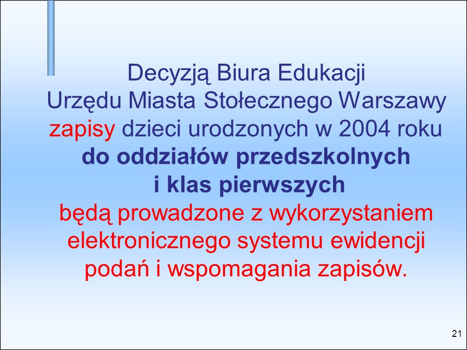 Decyzją Biura Edukacji Urzędu Miasta Stołecznego Warszawy zapisy dzieci urodzonych w 2004 roku do oddziałów przedszkolnych i klas pierwszych będą prowadzone z wykorzystaniem elektronicznego systemu ewidencji podań i wspomagania zapisów.