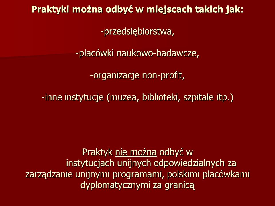 Praktyki można odbyć w miejscach takich jak: -przedsiębiorstwa, -placówki naukowo-badawcze, -organizacje non-profit, -inne instytucje (muzea, biblioteki, szpitale itp.) Praktyk nie można odbyć w instytucjach unijnych odpowiedzialnych za zarządzanie unijnymi programami, polskimi placówkami dyplomatycznymi za granicą