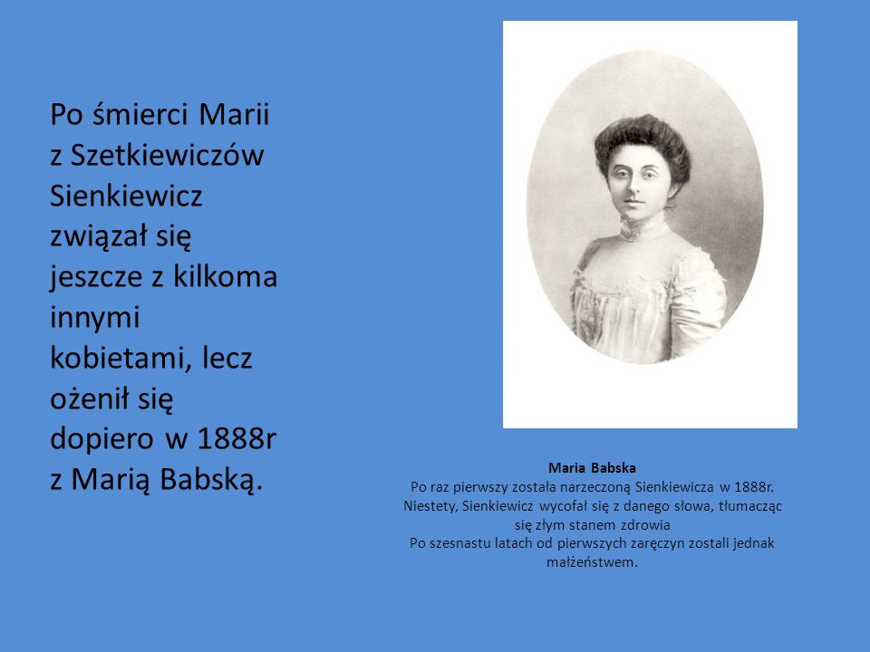 Po śmierci Marii z Szetkiewiczów Sienkiewicz związał się jeszcze z kilkoma innymi kobietami, lecz ożenił się dopiero w 1888r z Marią Babską.