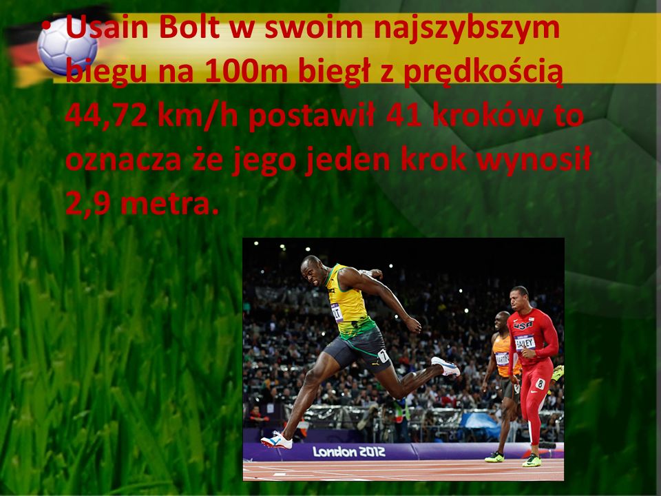 Usain Bolt w swoim najszybszym biegu na 100m biegł z prędkością 44,72 km/h postawił 41 kroków to oznacza że jego jeden krok wynosił 2,9 metra.