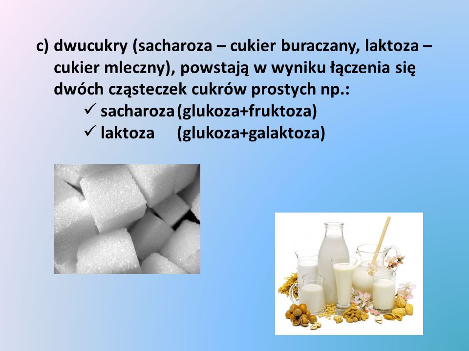 c) dwucukry (sacharoza – cukier buraczany, laktoza – cukier mleczny), powstają w wyniku łączenia się dwóch cząsteczek cukrów prostych np.: