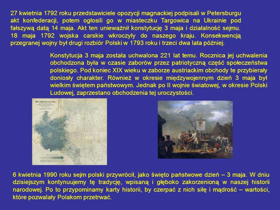 27 kwietnia 1792 roku przedstawiciele opozycji magnackiej podpisali w Petersburgu akt konfederacji, potem ogłosili go w miasteczku Targowica na Ukrainie pod fałszywą datą 14 maja. Akt ten unieważnił konstytucję 3 maja i działalność sejmu. 18 maja 1792 wojska carskie wkroczyły do naszego kraju. Konsekwencją przegranej wojny był drugi rozbiór Polski w 1793 roku i trzeci dwa lata później.