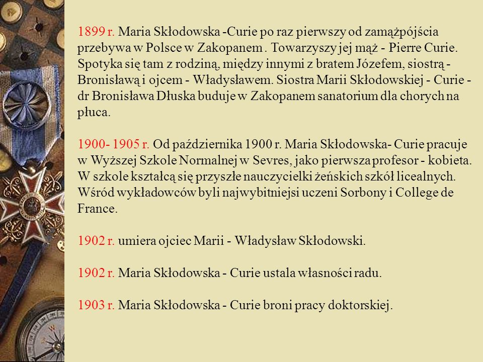 1899 r. Maria Skłodowska -Curie po raz pierwszy od zamążpójścia przebywa w Polsce w Zakopanem . Towarzyszy jej mąż - Pierre Curie. Spotyka się tam z rodziną, między innymi z bratem Józefem, siostrą - Bronisławą i ojcem - Władysławem. Siostra Marii Skłodowskiej - Curie - dr Bronisława Dłuska buduje w Zakopanem sanatorium dla chorych na płuca.
