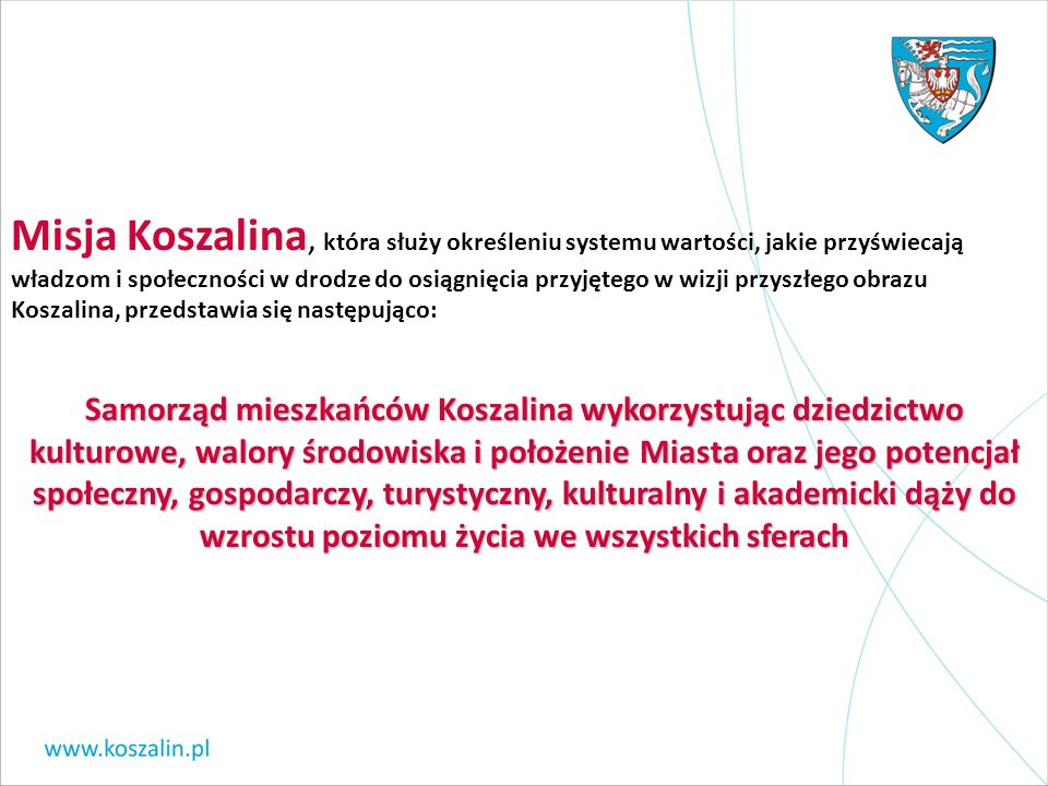 Misja Koszalina, która służy określeniu systemu wartości, jakie przyświecają władzom i społeczności w drodze do osiągnięcia przyjętego w wizji przyszłego obrazu Koszalina, przedstawia się następująco: