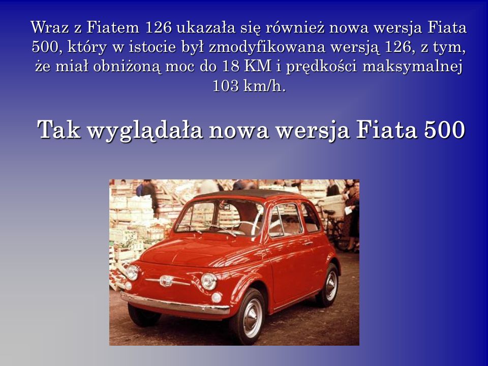 Wraz z Fiatem 126 ukazała się również nowa wersja Fiata 500, który w istocie był zmodyfikowana wersją 126, z tym, że miał obniżoną moc do 18 KM i prędkości maksymalnej 103 km/h.