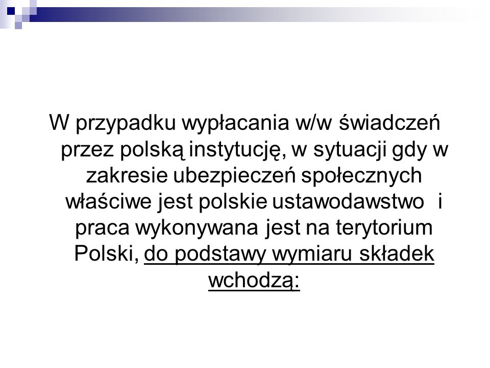 W przypadku wypłacania w/w świadczeń przez polską instytucję, w sytuacji gdy w zakresie ubezpieczeń społecznych właściwe jest polskie ustawodawstwo i praca wykonywana jest na terytorium Polski, do podstawy wymiaru składek wchodzą: