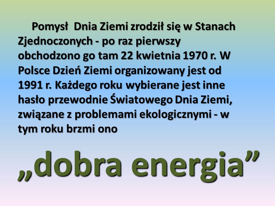 Pomysł Dnia Ziemi zrodził się w Stanach Zjednoczonych - po raz pierwszy obchodzono go tam 22 kwietnia 1970 r. W Polsce Dzień Ziemi organizowany jest od 1991 r. Każdego roku wybierane jest inne hasło przewodnie Światowego Dnia Ziemi, związane z problemami ekologicznymi - w tym roku brzmi ono
