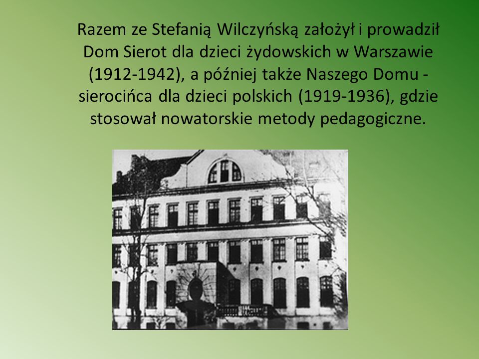 Razem ze Stefanią Wilczyńską założył i prowadził Dom Sierot dla dzieci żydowskich w Warszawie ( ), a później także Naszego Domu - sierocińca dla dzieci polskich ( ), gdzie stosował nowatorskie metody pedagogiczne.