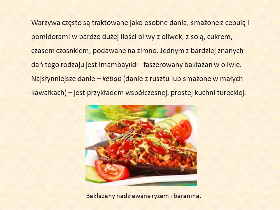 Warzywa często są traktowane jako osobne dania, smażone z cebulą i pomidorami w bardzo dużej ilości oliwy z oliwek, z solą, cukrem, czasem czosnkiem, podawane na zimno. Jednym z bardziej znanych dań tego rodzaju jest imambayıldı - faszerowany bakłażan w oliwie. Najsłynniejsze danie – kebab (danie z rusztu lub smażone w małych kawałkach) – jest przykładem współczesnej, prostej kuchni tureckiej.