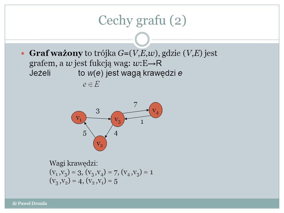 Cechy grafu (2) Graf ważony to trójka G=(V,E,w), gdzie (V,E) jest grafem, a w jest fukcją wag: w:E→R Jeżeli to w(e) jest wagą krawędzi e.