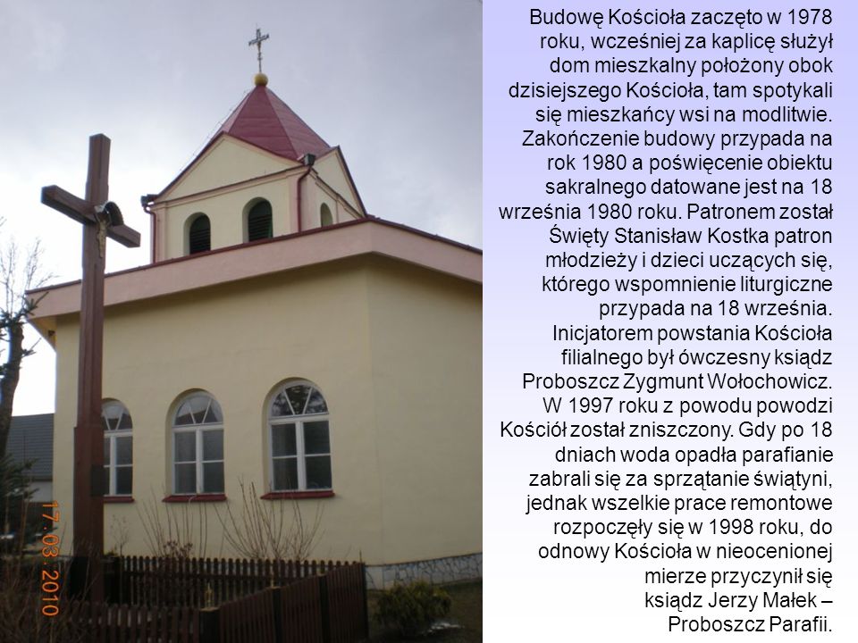 Budowę Kościoła zaczęto w 1978 roku, wcześniej za kaplicę służył dom mieszkalny położony obok dzisiejszego Kościoła, tam spotykali się mieszkańcy wsi na modlitwie.