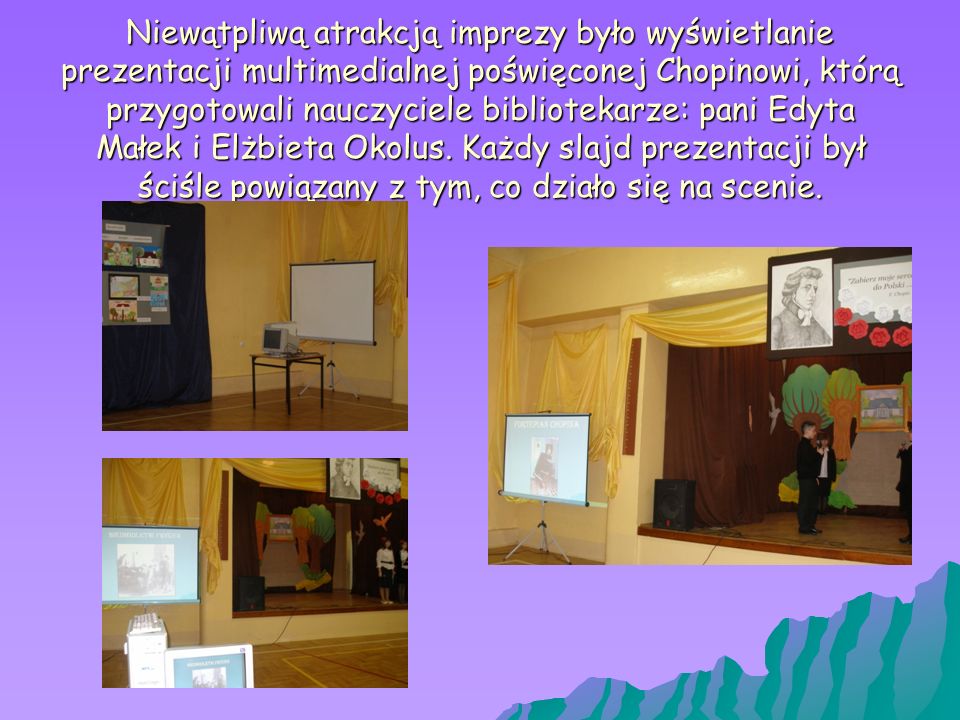 Niewątpliwą atrakcją imprezy było wyświetlanie prezentacji multimedialnej poświęconej Chopinowi, którą przygotowali nauczyciele bibliotekarze: pani Edyta Małek i Elżbieta Okolus.